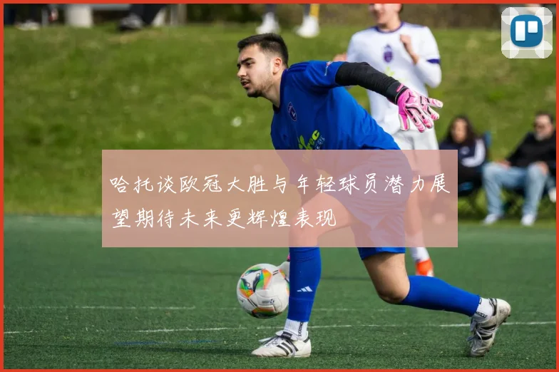 哈托谈欧冠大胜与年轻球员潜力展望期待未来更辉煌表现