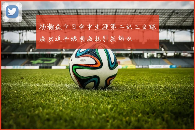 杨瀚森今日命中生涯第二记三分球成功追平姚明成就引发热议